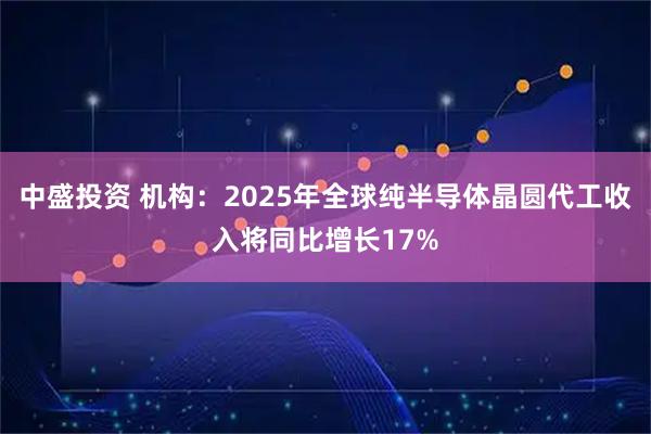 中盛投资 机构：2025年全球纯半导体晶圆代工收入将同比增长17%