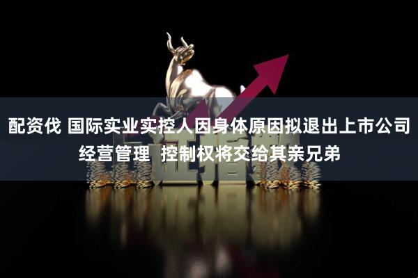 配资伐 国际实业实控人因身体原因拟退出上市公司经营管理  控制权将交给其亲兄弟