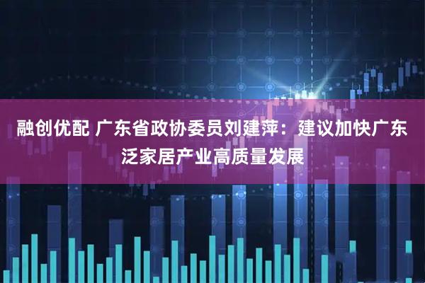 融创优配 广东省政协委员刘建萍：建议加快广东泛家居产业高质量发展