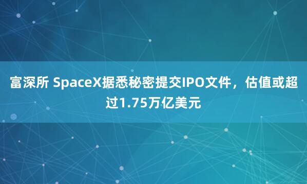 富深所 SpaceX据悉秘密提交IPO文件,估值或超过1.75万亿美元