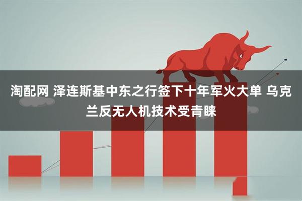 淘配网 泽连斯基中东之行签下十年军火大单 乌克兰反无人机技术受青睐