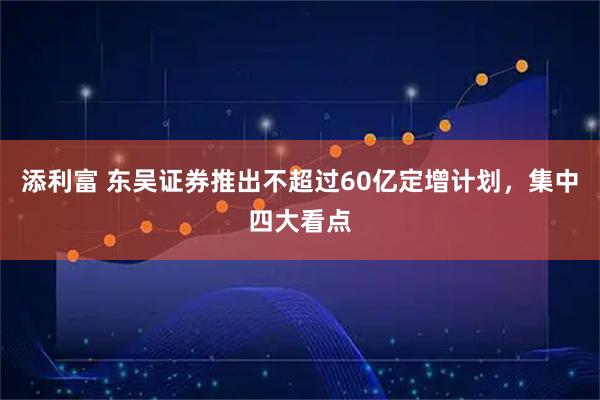 添利富 东吴证券推出不超过60亿定增计划，集中四大看点