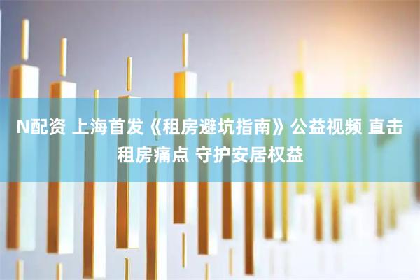 N配资 上海首发《租房避坑指南》公益视频 直击租房痛点 守护安居权益